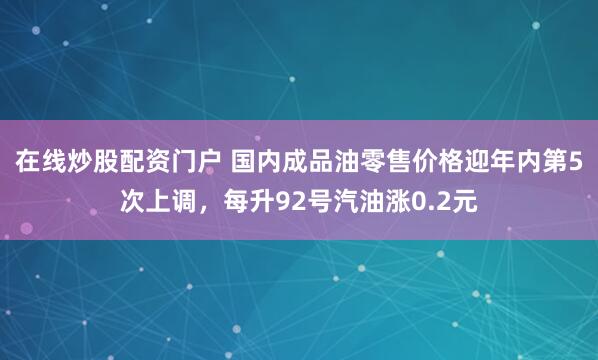 在线炒股配资门户 国内成品油零售价格迎年内第5次上调，每升92号汽油涨0.2元