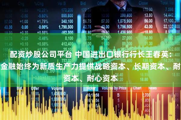 配资炒股公司平台 中国进出口银行行长王春英：政策性金融始终为新质生产力提供战略资本、长期资本、耐心资本