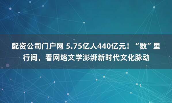配资公司门户网 5.75亿人440亿元！“数”里行间，看网络文学澎湃新时代文化脉动