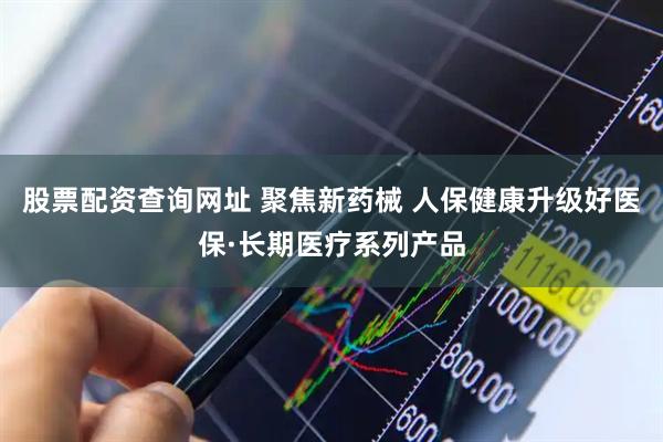 股票配资查询网址 聚焦新药械 人保健康升级好医保·长期医疗系列产品