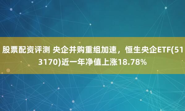 股票配资评测 央企并购重组加速，恒生央企ETF(513170)近一年净值上涨18.78%