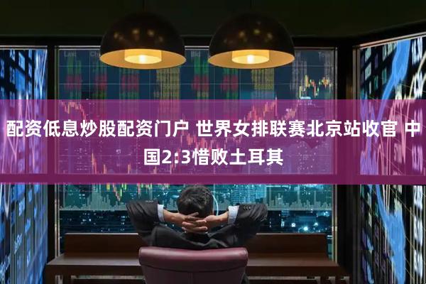 配资低息炒股配资门户 世界女排联赛北京站收官 中国2:3惜败土耳其