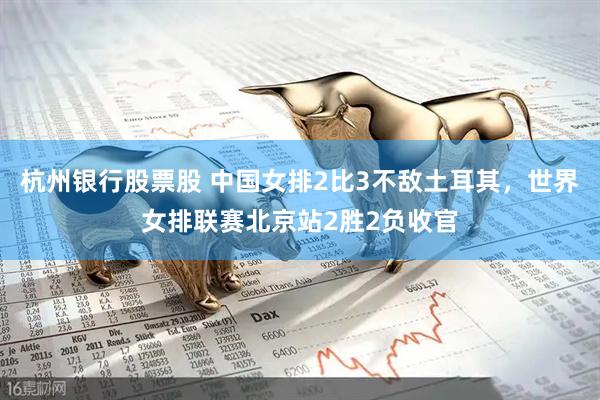 杭州银行股票股 中国女排2比3不敌土耳其，世界女排联赛北京站2胜2负收官