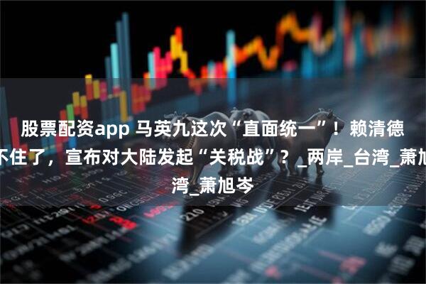 股票配资app 马英九这次“直面统一”！赖清德坐不住了，宣布对大陆发起“关税战”？_两岸_台湾_萧旭岑