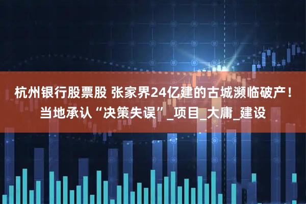杭州银行股票股 张家界24亿建的古城濒临破产！当地承认“决策失误”_项目_大庸_建设