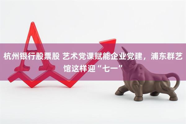 杭州银行股票股 艺术党课赋能企业党建，浦东群艺馆这样迎“七一”