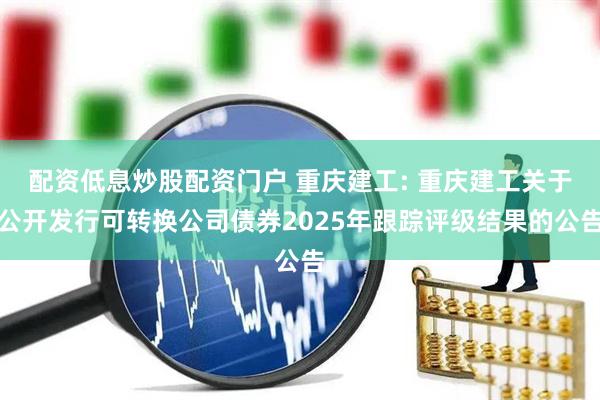 配资低息炒股配资门户 重庆建工: 重庆建工关于公开发行可转换公司债券2025年跟踪评级结果的公告
