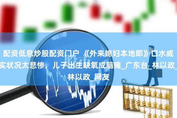 配资低息炒股配资门户 《外来媳妇本地郎》口水威，现实状况太悲惨，儿子出生缺氧成脑瘫_广东台_林以政_网友
