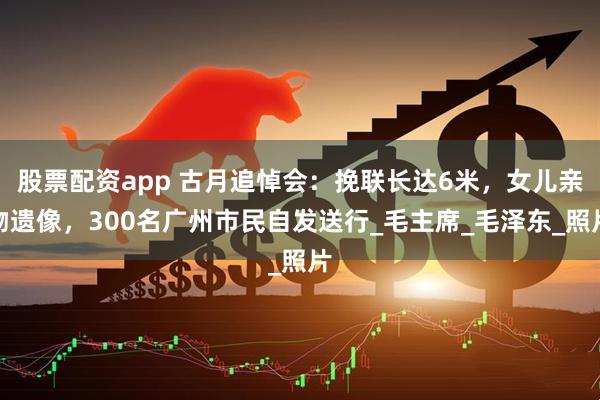 股票配资app 古月追悼会：挽联长达6米，女儿亲吻遗像，300名广州市民自发送行_毛主席_毛泽东_照片