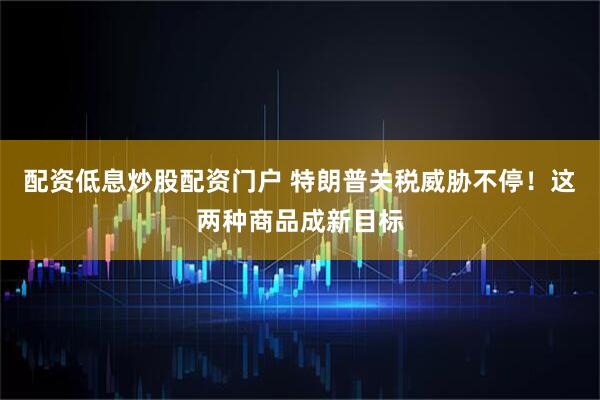 配资低息炒股配资门户 特朗普关税威胁不停！这两种商品成新目标
