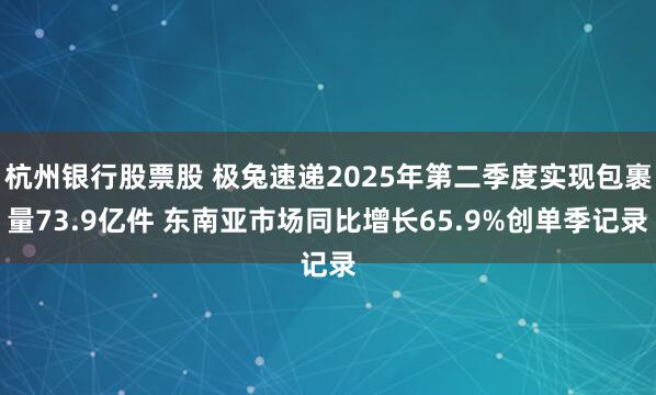 杭州银行股票股 极兔速递2025年第二季度实现包裹量73.9亿件 东南亚市场同比增长65.9%创单季记录