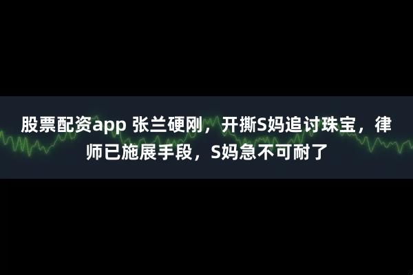 股票配资app 张兰硬刚，开撕S妈追讨珠宝，律师已施展手段，S妈急不可耐了