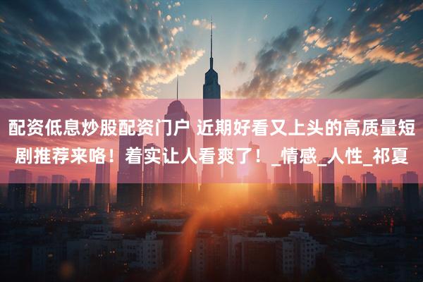 配资低息炒股配资门户 近期好看又上头的高质量短剧推荐来咯！着实让人看爽了！_情感_人性_祁夏