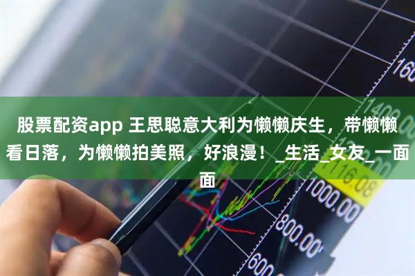 股票配资app 王思聪意大利为懒懒庆生，带懒懒看日落，为懒懒拍美照，好浪漫！_生活_女友_一面