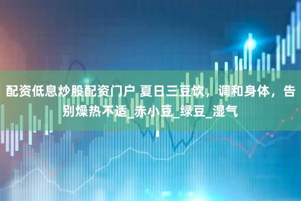 配资低息炒股配资门户 夏日三豆饮，调和身体，告别燥热不适_赤小豆_绿豆_湿气