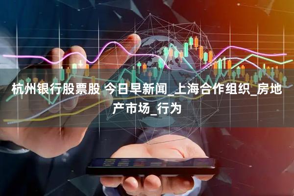 杭州银行股票股 今日早新闻_上海合作组织_房地产市场_行为