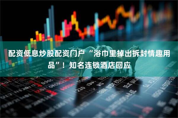 配资低息炒股配资门户 “浴巾里掉出拆封情趣用品”！知名连锁酒店回应