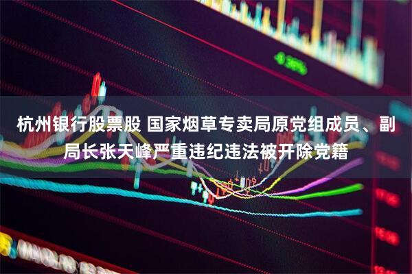 杭州银行股票股 国家烟草专卖局原党组成员、副局长张天峰严重违纪违法被开除党籍