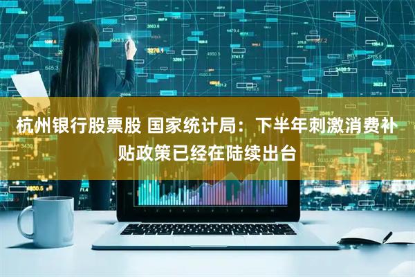杭州银行股票股 国家统计局：下半年刺激消费补贴政策已经在陆续出台