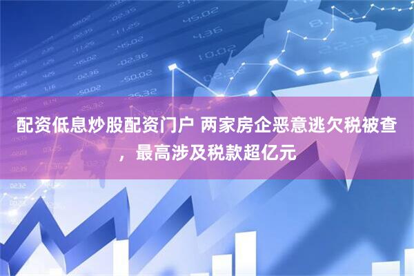 配资低息炒股配资门户 两家房企恶意逃欠税被查，最高涉及税款超亿元