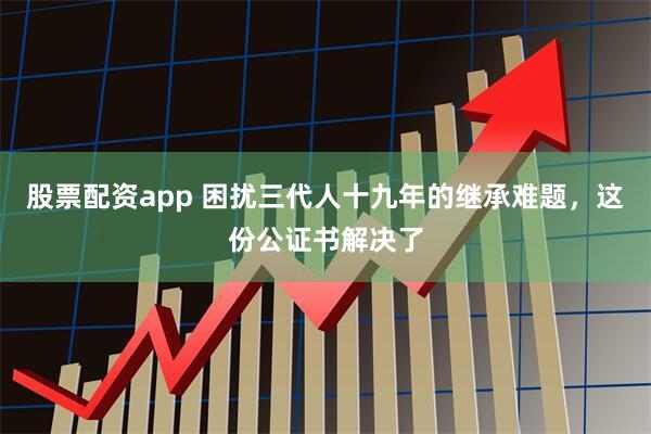 股票配资app 困扰三代人十九年的继承难题，这份公证书解决了
