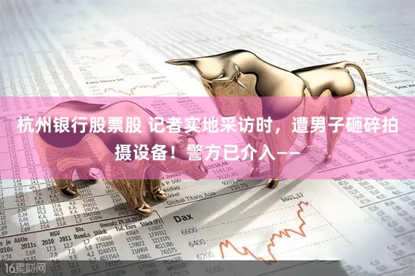 杭州银行股票股 记者实地采访时，遭男子砸碎拍摄设备！警方已介入——