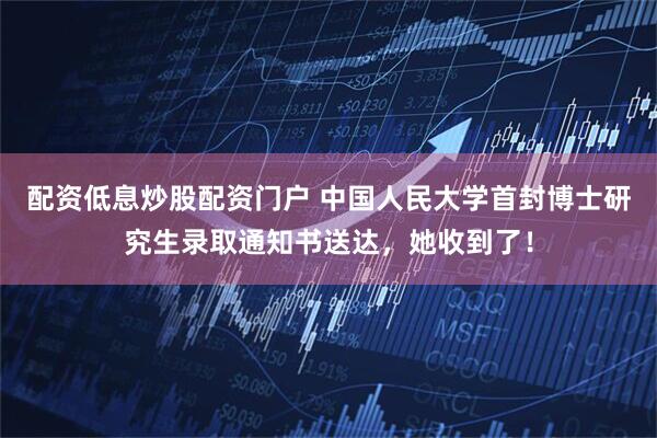 配资低息炒股配资门户 中国人民大学首封博士研究生录取通知书送达，她收到了！