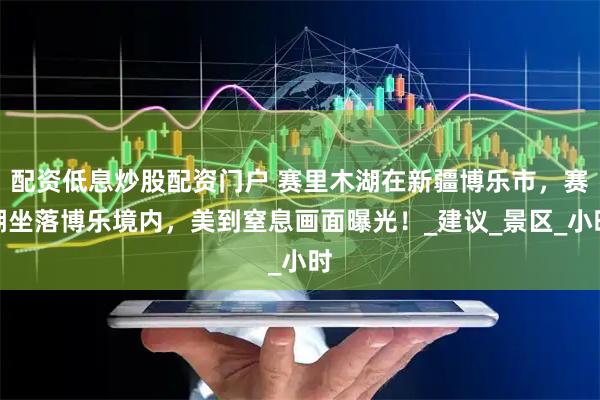 配资低息炒股配资门户 赛里木湖在新疆博乐市，赛湖坐落博乐境内，美到窒息画面曝光！_建议_景区_小时