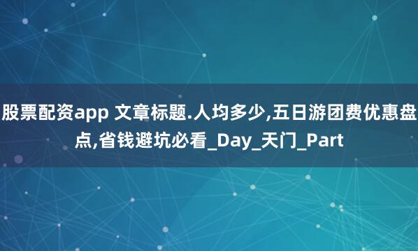 股票配资app 文章标题.人均多少,五日游团费优惠盘点,省钱避坑必看_Day_天门_Part