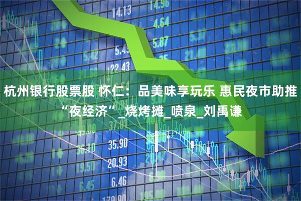 杭州银行股票股 怀仁：品美味享玩乐 惠民夜市助推“夜经济”_烧烤摊_喷泉_刘禹谦