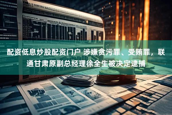 配资低息炒股配资门户 涉嫌贪污罪、受贿罪，联通甘肃原副总经理徐全生被决定逮捕