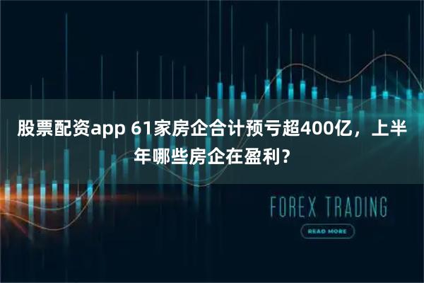 股票配资app 61家房企合计预亏超400亿，上半年哪些房企在盈利？
