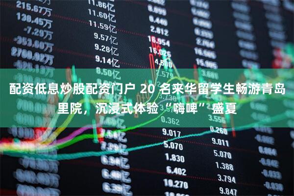 配资低息炒股配资门户 20 名来华留学生畅游青岛里院，沉浸式体验 “嗨啤” 盛夏