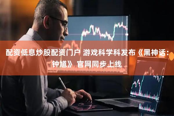 配资低息炒股配资门户 游戏科学科发布《黑神话：钟馗》 官网同步上线