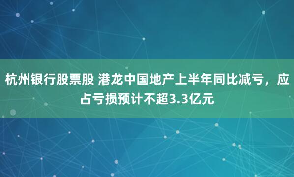杭州银行股票股 港龙中国地产上半年同比减亏，应占亏损预计不超3.3亿元