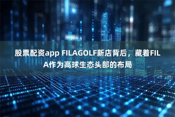 股票配资app FILAGOLF新店背后，藏着FILA作为高球生态头部的布局