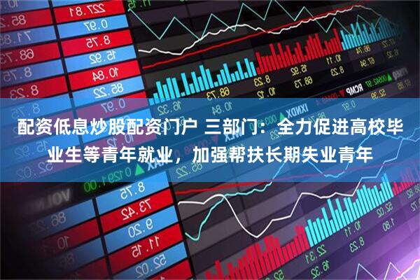 配资低息炒股配资门户 三部门：全力促进高校毕业生等青年就业，加强帮扶长期失业青年