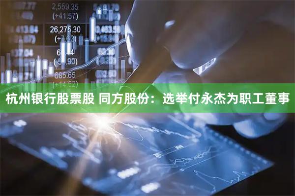 杭州银行股票股 同方股份：选举付永杰为职工董事