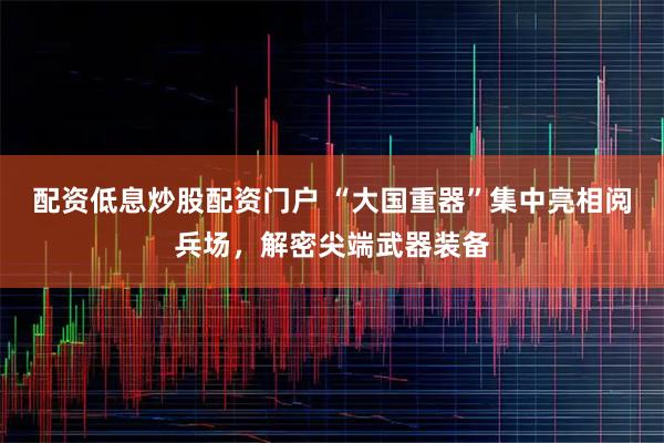配资低息炒股配资门户 “大国重器”集中亮相阅兵场，解密尖端武器装备
