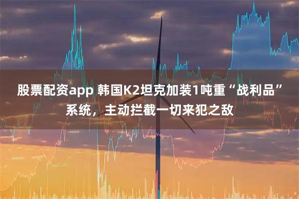 股票配资app 韩国K2坦克加装1吨重“战利品”系统，主动拦截一切来犯之敌