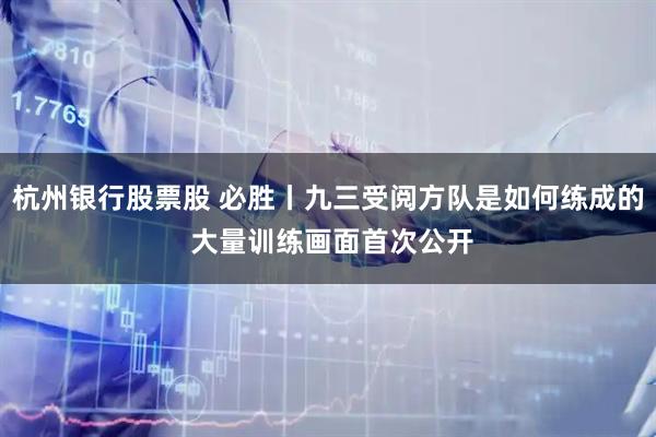 杭州银行股票股 必胜丨九三受阅方队是如何练成的 大量训练画面首次公开