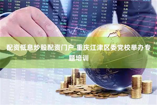 配资低息炒股配资门户 重庆江津区委党校举办专题培训