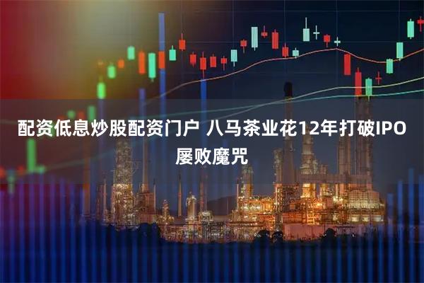 配资低息炒股配资门户 八马茶业花12年打破IPO屡败魔咒