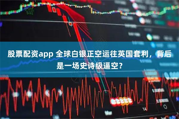 股票配资app 全球白银正空运往英国套利，背后是一场史诗级逼空？