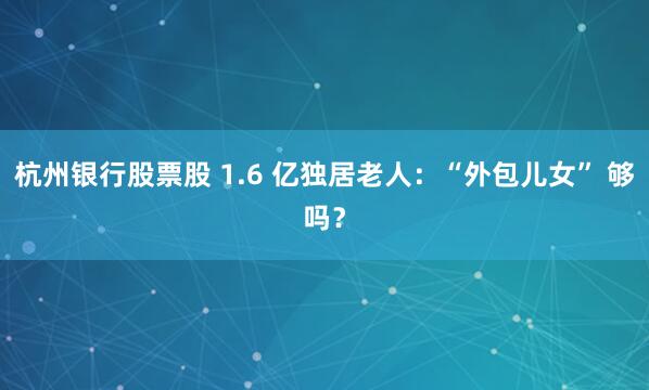 杭州银行股票股 1.6 亿独居老人：“外包儿女” 够吗？